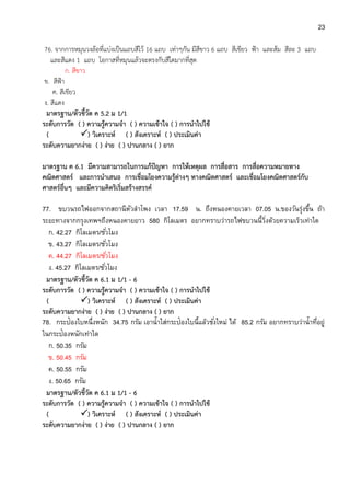 23
76. จากการหมุนวงล้อที่แบ่งเป็นแถบสีไว้ 16 แถบ เท่าๆกัน มีสีขาว 6 แถบ สีเขียว ฟ้า และส้ม สีละ 3 แถบ
และสีแดง 1 แถบ โอกาสที่หมุนแล้วจะตรงกับสีใดมากที่สุด
ก. สีขาว
ข. สีฟ้า
ค. สีเขียว
ง. สีแดง
มาตรฐาน/ตัวชี้วัด ค 5.2 ม 1/1
ระดับการวัด ( ) ความรู้ความจา ( ) ความเข้าใจ ( ) การนาไปใช้
( ) วิเคราะห์ ( ) สังเคราะห์ ( ) ประเมินค่า
ระดับความยากง่าย ( ) ง่าย ( ) ปานกลาง ( ) ยาก
มาตรฐาน ค 6.1 มีความสามารถในการแก้ปัญหา การให้เหตุผล การสื่อสาร การสื่อความหมายทาง
คณิตศาสตร์ และการนาเสนอ การเชื่อมโยงความรู้ต่างๆ ทางคณิตศาสตร์ และเชื่อมโยงคณิตศาสตร์กับ
ศาสตร์อื่นๆ และมีความคิดริเริ่มสร้างสรรค์
77. ขบวนรถไฟออกจากสถานีหัวลาโพง เวลา 17.59 น. ถึงหนองคายเวลา 07.05 น.ของวันรุ่งขึ้น ถ้า
ระยะทางจากกรุงเทพฯถึงหนองคายยาว 580 กิโลเมตร อยากทราบว่ารถไฟขบวนนี้วิ่งด้วยความเร็วเท่าใด
ก. 42.27 กิโลเมตร/ชั่วโมง
ข. 43.27 กิโลเมตร/ชั่วโมง
ค. 44.27 กิโลเมตร/ชั่วโมง
ง. 45.27 กิโลเมตร/ชั่วโมง
มาตรฐาน/ตัวชี้วัด ค 6.1 ม 1/1 - 6
ระดับการวัด ( ) ความรู้ความจา ( ) ความเข้าใจ ( ) การนาไปใช้
( ) วิเคราะห์ ( ) สังเคราะห์ ( ) ประเมินค่า
ระดับความยากง่าย ( ) ง่าย ( ) ปานกลาง ( ) ยาก
78. กระป๋องใบหนึ่งหนัก 34.75 กรัม เอาน้าใส่กระป๋องใบนี้แล้วชั่งใหม่ ได้ 85.2 กรัม อยากทราบว่าน้าที่อยู่
ในกระป๋องหนักเท่าใด
ก. 50.35 กรัม
ข. 50.45 กรัม
ค. 50.55 กรัม
ง. 50.65 กรัม
มาตรฐาน/ตัวชี้วัด ค 6.1 ม 1/1 - 6
ระดับการวัด ( ) ความรู้ความจา ( ) ความเข้าใจ ( ) การนาไปใช้
( ) วิเคราะห์ ( ) สังเคราะห์ ( ) ประเมินค่า
ระดับความยากง่าย ( ) ง่าย ( ) ปานกลาง ( ) ยาก
 