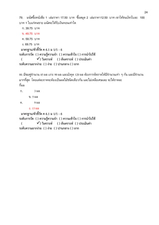 24
79. มนัสซื้อหนังสือ 1 เล่มราคา 17.50 บาท ซื้อสมุด 2 เล่มราคา12.50 บาท เขาให้ธนบัตรใบละ 100
บาท 1 ใบแก่คนขาย มนัสจะได้รับเงินทอนเท่าใด
ก. 39.75 บาท
ข. 49.75 บาท
ค. 59.75 บาท
ง. 69.75 บาท
มาตรฐาน/ตัวชี้วัด ค 6.1 ม 1/1 - 6
ระดับการวัด ( ) ความรู้ความจา ( ) ความเข้าใจ ( ) การนาไปใช้
( ) วิเคราะห์ ( ) สังเคราะห์ ( ) ประเมินค่า
ระดับความยากง่าย ( ) ง่าย ( ) ปานกลาง ( ) ยาก
80. มีชมพู่จานวน 45 ผล เงาะ 90 ผล และมังคุด 120 ผล ต้องการจัดถาดให้มีจานวนเท่า ๆ กัน และมีจานวน
มากที่สุด โดยแต่ละถาดจะต้องเป็นผลไม้ชนิดเดียวกัน และไม่เหลือเศษเลย จะได้ถาดละ
กี่ผล
ก. 3 ผล
ข. 5 ผล
ค. 9 ผล
ง. 15 ผล
มาตรฐาน/ตัวชี้วัด ค 6.1 ม 1/1 - 6
ระดับการวัด ( ) ความรู้ความจา ( ) ความเข้าใจ ( ) การนาไปใช้
( ) วิเคราะห์ ( ) สังเคราะห์ ( ) ประเมินค่า
ระดับความยากง่าย ( ) ง่าย ( ) ปานกลาง ( ) ยาก
 
