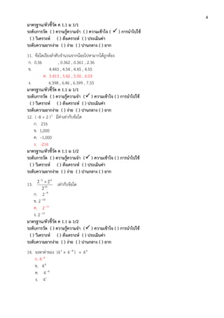 4
มาตรฐาน/ตัวชี้วัด ค 1.1 ม 1/1
ระดับการวัด ( ) ความรู้ความจา ( ) ความเข้าใจ (  ) การนาไปใช้
( ) วิเคราะห์ ( ) สังเคราะห์ ( ) ประเมินค่า
ระดับความยากง่าย ( ) ง่าย ( ) ปานกลาง ( ) ยาก
11. ข้อใดเรียงลาดับจานวนจากน้อยไปหามากได้ถูกต้อง
ก. 0.36 , 0.362 , 0.361 , 2.36
ข. 4.443 , 4.54 , 4.45 , 4.55
ค. 5.413 , 5.42 , 5.50 , 6.03
ง. 6.398 , 6.46 , 6.399 , 7.33
มาตรฐาน/ตัวชี้วัด ค 1.1 ม 1/1
ระดับการวัด ( ) ความรู้ความจา ( ) ความเข้าใจ ( ) การนาไปใช้
( ) วิเคราะห์ ( ) สังเคราะห์ ( ) ประเมินค่า
ระดับความยากง่าย ( ) ง่าย ( ) ปานกลาง ( ) ยาก
12. ( -8 + 2 )3
มีค่าเท่ากับข้อใด
ก. 216
ข. 1,000
ค. –1,000
ง. -216
มาตรฐาน/ตัวชี้วัด ค 1.1 ม 1/2
ระดับการวัด ( ) ความรู้ความจา ( ) ความเข้าใจ ( ) การนาไปใช้
( ) วิเคราะห์ ( ) สังเคราะห์ ( ) ประเมินค่า
ระดับความยากง่าย ( ) ง่าย ( ) ปานกลาง ( ) ยาก
13. 10
45
2
22 
เท่ากับข้อใด
ก. 2 9
ข. 2 10
ค. 2 11
ง. 2 12
มาตรฐาน/ตัวชี้วัด ค 1.1 ม 1/2
ระดับการวัด ( ) ความรู้ความจา ( ) ความเข้าใจ ( ) การนาไปใช้
( ) วิเคราะห์ ( ) สังเคราะห์ ( ) ประเมินค่า
ระดับความยากง่าย ( ) ง่าย ( ) ปานกลาง ( ) ยาก
14. จงหาค่าของ (45
 4 9
)  44
ก. 4 8
ข. 40
ค. 4 4
ง. 41
 