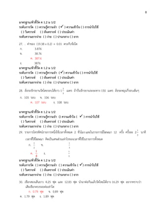 8
มาตรฐาน/ตัวชี้วัด ค 1.2 ม 1/2
ระดับการวัด ( ) ความรู้ความจา ( ) ความเข้าใจ ( ) การนาไปใช้
( ) วิเคราะห์ ( ) สังเคราะห์ ( ) ประเมินค่า
ระดับความยากง่าย ( ) ง่าย ( ) ปานกลาง ( ) ยาก
27. . ค่าของ (19.38 x 0.2)  0.01 ตรงกับข้อใด
ก. 3.876
ข. 38.76
ค. 387.6
ง. 3876
มาตรฐาน/ตัวชี้วัด ค 1.2 ม 1/2
ระดับการวัด ( ) ความรู้ความจา () ความเข้าใจ ( ) การนาไปใช้
( ) วิเคราะห์ ( ) สังเคราะห์ ( ) ประเมินค่า
ระดับความยากง่าย ( ) ง่าย ( ) ปานกลาง ( ) ยาก
28. ล้อรถจักรยานวัดโดยรอบได้ยาว 1
5
2
เมตร ถ้าปั่นจักรยานระยะทาง 150 เมตร ล้อจะหมุนกี่รอบเต็มๆ
ก. 105 รอบ ข. 106 รอบ
ค. 107 รอบ ง. 108 รอบ
มาตรฐาน/ตัวชี้วัด ค 1.2 ม 1/2
ระดับการวัด ( ) ความรู้ความจา () ความเข้าใจ (  ) การนาไปใช้
( ) วิเคราะห์ ( ) สังเคราะห์ ( ) ประเมินค่า
ระดับความยากง่าย ( ) ง่าย ( ) ปานกลาง ( ) ยาก
29. รายการโทรทัศน์รายการหนึ่งใช้เวลาทั้งหมด 2 ชั่วโมง และในรายการมีโฆษณา 12 ครั้ง ครั้งละ 2
2
1
นาที
เวลาที่ใช้โฆษณา คิดเป็นเศษส่วนเท่าไรของเวลาที่ใช้ในรายการทั้งหมด
ก.
2
1
ข.
3
1
ค.
1
4
ง.
5
1
มาตรฐาน/ตัวชี้วัด ค 1.2 ม 1/2
ระดับการวัด ( ) ความรู้ความจา ( ) ความเข้าใจ ( ) การนาไปใช้
( ) วิเคราะห์ ( ) สังเคราะห์ ( ) ประเมินค่า
ระดับความยากง่าย ( ) ง่าย ( ) ปานกลาง ( ) ยาก
30. เชือกสองเส้นยาว 4.25 ฟุต และ 12.83 ฟุต นามาต่อกันแล้ววัดใหม่ได้ยาว 16.29 ฟุต อยากทราบว่า
เสียเชือกตรงรอยต่อเท่าใด
ก. 0.79 ฟุต ข. 0.89 ฟุต
ค. 1.79 ฟุต ง. 1.89 ฟุต
 