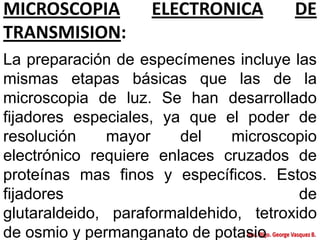 MICROSCOPIA ELECTRONICA DE
TRANSMISION:
La preparación de especímenes incluye las
mismas etapas básicas que las de la
microscopia de luz. Se han desarrollado
fijadores especiales, ya que el poder de
resolución mayor del microscopio
electrónico requiere enlaces cruzados de
proteínas mas finos y específicos. Estos
fijadores de
glutaraldeido, paraformaldehido, tetroxido
de osmio y permanganato de potasio
 