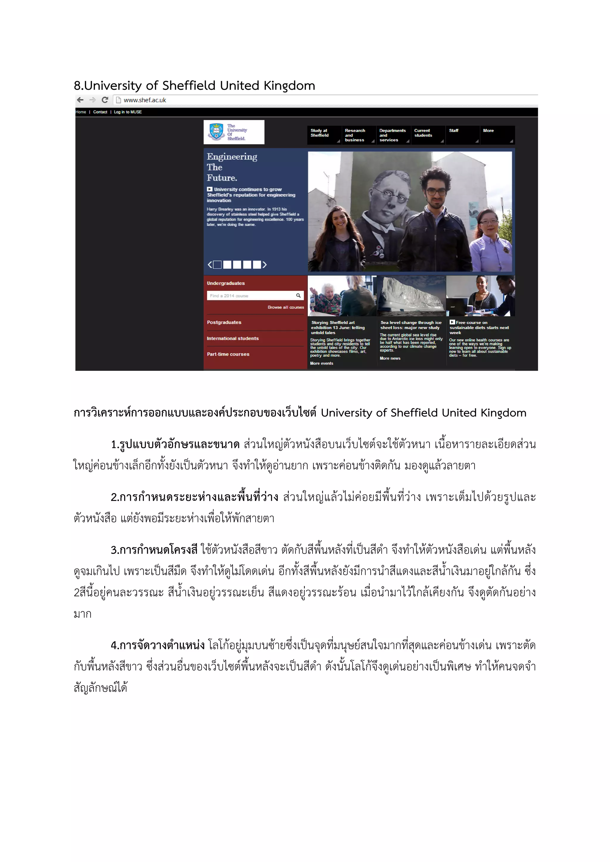 8.University of Sheffield United Kingdom
การวิเคราะหการออกแบบและองคประกอบของเว็บไซต University of Sheffield United Kingdom
1.รูปแบบตัวอักษรและขนาด สวนใหญตัวหนังสือบนเว็บไซตจะใชตัวหนา เนื้อหารายละเอียดสวน
ใหญคอนขางเล็กอีกทั้งยังเปนตัวหนา จึงทําใหดูอานยาก เพราะคอนขางติดกัน มองดูแลวลายตา
2.การกําหนดระยะหางและพื้นที่วาง สวนใหญแลวไมคอยมีพื้นที่วาง เพราะเต็มไปดวยรูปและ
ตัวหนังสือ แตยังพอมีระยะหางเพื่อใหพักสายตา
3.การกําหนดโครงสี ใชตัวหนังสือสีขาว ตัดกับสีพื้นหลังที่เปนสีดํา จึงทําใหตัวหนังสือเดน แตพื้นหลัง
ดูจมเกินไป เพราะเปนสีมืด จึงทําใหดูไมโดดเดน อีกทั้งสีพื้นหลังยังมีการนําสีแดงและสีน้ําเงินมาอยูใกลกัน ซึ่ง
2สีนี้อยูคนละวรรณะ สีน้ําเงินอยูวรรณะเย็น สีแดงอยูวรรณะรอน เมื่อนํามาไวใกลเคียงกัน จึงดูตัดกันอยาง
มาก
4.การจัดวางตําแหนง โลโกอยูมุมบนซายซึ่งเปนจุดที่มนุษยสนใจมากที่สุดและคอนขางเดน เพราะตัด
กับพื้นหลังสีขาว ซึ่งสวนอื่นของเว็บไซตพื้นหลังจะเปนสีดํา ดังนั้นโลโกจึงดูเดนอยางเปนพิเศษ ทําใหคนจดจํา
สัญลักษณได
 