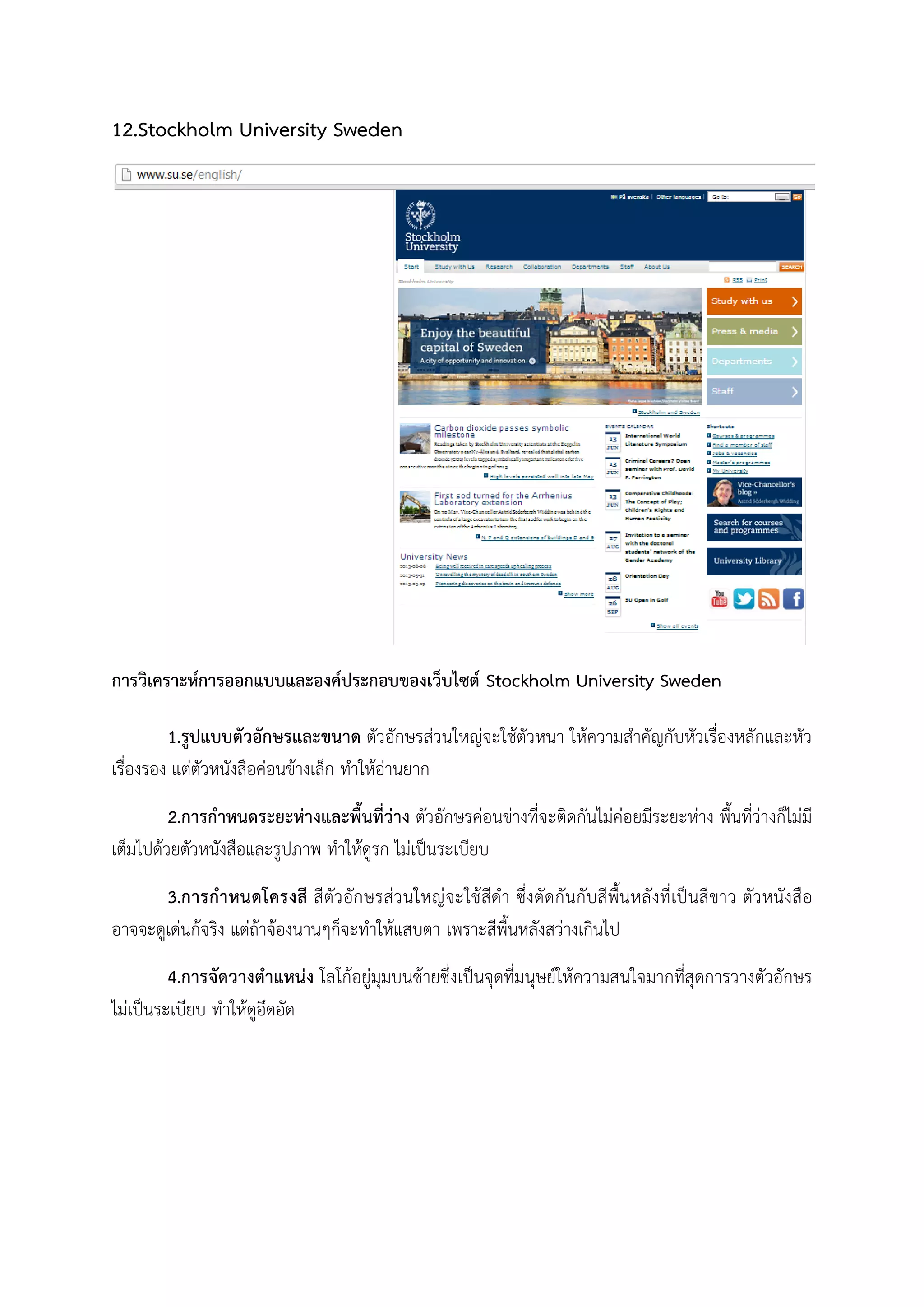 12.Stockholm University Sweden
การวิเคราะหการออกแบบและองคประกอบของเว็บไซต Stockholm University Sweden
1.รูปแบบตัวอักษรและขนาด ตัวอักษรสวนใหญจะใชตัวหนา ใหความสําคัญกับหัวเรื่องหลักและหัว
เรื่องรอง แตตัวหนังสือคอนขางเล็ก ทําใหอานยาก
2.การกําหนดระยะหางและพื้นที่วาง ตัวอักษรคอนขางที่จะติดกันไมคอยมีระยะหาง พื้นที่วางก็ไมมี
เต็มไปดวยตัวหนังสือและรูปภาพ ทําใหดูรก ไมเปนระเบียบ
3.การกําหนดโครงสี สีตัวอักษรสวนใหญจะใชสีดํา ซึ่งตัดกันกับสีพื้นหลังที่เปนสีขาว ตัวหนังสือ
อาจจะดูเดนกจริง แตถาจองนานๆก็จะทําใหแสบตา เพราะสีพื้นหลังสวางเกินไป
4.การจัดวางตําแหนง โลโกอยูมุมบนซายซึ่งเปนจุดที่มนุษยใหความสนใจมากที่สุดการวางตัวอักษร
ไมเปนระเบียบ ทําใหดูอึดอัด
 