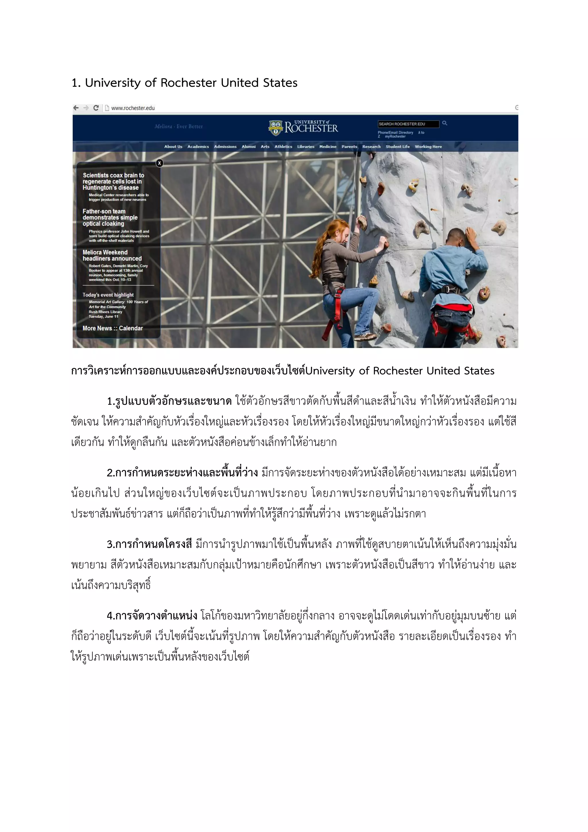 1. University of Rochester United States
การวิเคราะหการออกแบบและองคประกอบของเว็บไซตUniversity of Rochester United States
1.รูปแบบตัวอักษรและขนาด ใชตัวอักษรสีขาวตัดกับพื้นสีดําและสีน้ําเงิน ทําใหตัวหนังสือมีความ
ชัดเจน ใหความสําคัญกับหัวเรื่องใหญและหัวเรื่องรอง โดยใหหัวเรื่องใหญมีขนาดใหญกวาหัวเรื่องรอง แตใชสี
เดียวกัน ทําใหดูกลืนกัน และตัวหนังสือคอนขางเล็กทําใหอานยาก
2.การกําหนดระยะหางและพื้นที่วาง มีการจัดระยะหางของตัวหนังสือไดอยางเหมาะสม แตมีเนื้อหา
นอยเกินไป สวนใหญของเว็บไซตจะเปนภาพประกอบ โดยภาพประกอบที่นํามาอาจจะกินพื้นที่ในการ
ประชาสัมพันธขาวสาร แตก็ถือวาเปนภาพที่ทําใหรูสึกวามีพื้นที่วาง เพราะดูแลวไมรกตา
3.การกําหนดโครงสี มีการนํารูปภาพมาใชเปนพื้นหลัง ภาพที่ใชดูสบายตาเนนใหเห็นถึงความมุงมั่น
พยายาม สีตัวหนังสือเหมาะสมกับกลุมเปาหมายคือนักศึกษา เพราะตัวหนังสือเปนสีขาว ทําใหอานงาย และ
เนนถึงความบริสุทธิ์
4.การจัดวางตําแหนง โลโกของมหาวิทยาลัยอยูกึ่งกลาง อาจจะดูไมโดดเดนเทากับอยูมุมบนซาย แต
ก็ถือวาอยูในระดับดี เว็บไซตนี้จะเนนที่รูปภาพ โดยใหความสําคัญกับตัวหนังสือ รายละเอียดเปนเรื่องรอง ทํา
ใหรูปภาพเดนเพราะเปนพื้นหลังของเว็บไซต
 