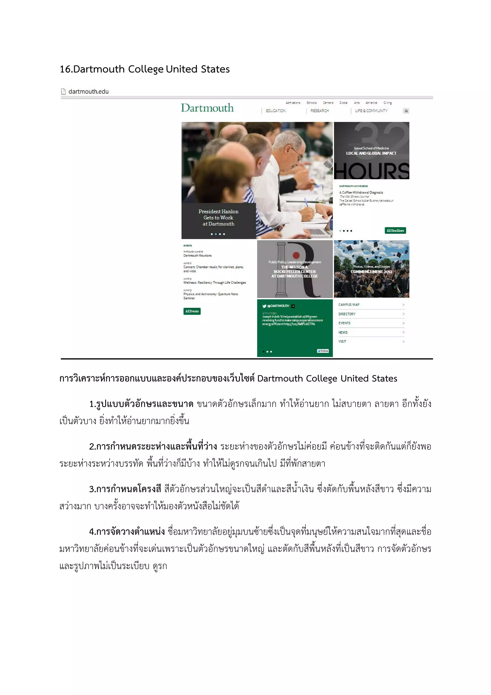 16.Dartmouth CollegeUnited States
การวิเคราะหการออกแบบและองคประกอบของเว็บไซต Dartmouth College United States
1.รูปแบบตัวอักษรและขนาด ขนาดตัวอักษรเล็กมาก ทําใหอานยาก ไมสบายตา ลายตา อีกทั้งยัง
เปนตัวบาง ยิ่งทําใหอานยากมากยิ่งขึ้น
2.การกําหนดระยะหางและพื้นที่วาง ระยะหางของตัวอักษรไมคอยมี คอนขางที่จะติดกันแตก็ยังพอ
ระยะหางระหวางบรรทัด พื้นที่วางก็มีบาง ทําใหไมดูรกจนเกินไป มีที่พักสายตา
3.การกําหนดโครงสี สีตัวอักษรสวนใหญจะเปนสีดําและสีน้ําเงิน ซึ่งตัดกับพื้นหลังสีขาว ซึ่งมีความ
สวางมาก บางครั้งอาจจะทําใหมองตัวหนังสือไมชัดได
4.การจัดวางตําแหนง ชื่อมหาวิทยาลัยอยูมุมบนซายซึ่งเปนจุดที่มนุษยใหความสนใจมากที่สุดและชื่อ
มหาวิทยาลัยคอนขางที่จะเดนเพราะเปนตัวอักษรขนาดใหญ และตัดกับสีพื้นหลังที่เปนสีขาว การจัดตัวอักษร
และรูปภาพไมเปนระเบียบ ดูรก
 