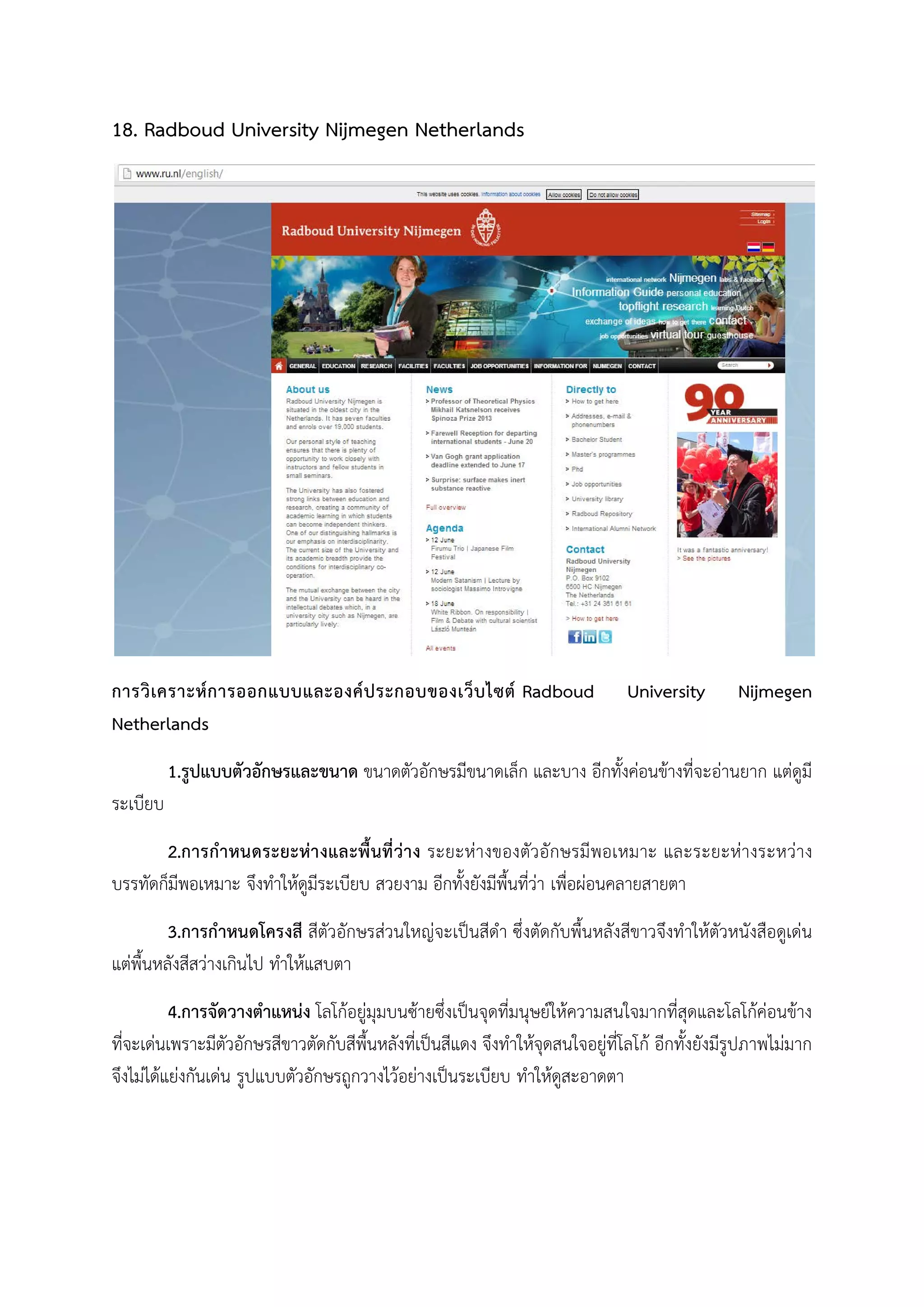 18. Radboud University Nijmegen Netherlands
การวิเคราะหการออกแบบและองคประกอบของเว็บไซต Radboud University Nijmegen
Netherlands
1.รูปแบบตัวอักษรและขนาด ขนาดตัวอักษรมีขนาดเล็ก และบาง อีกทั้งคอนขางที่จะอานยาก แตดูมี
ระเบียบ
2.การกําหนดระยะหางและพื้นที่วาง ระยะหางของตัวอักษรมีพอเหมาะ และระยะหางระหวาง
บรรทัดก็มีพอเหมาะ จึงทําใหดูมีระเบียบ สวยงาม อีกทั้งยังมีพื้นที่วา เพื่อผอนคลายสายตา
3.การกําหนดโครงสี สีตัวอักษรสวนใหญจะเปนสีดํา ซึ่งตัดกับพื้นหลังสีขาวจึงทําใหตัวหนังสือดูเดน
แตพื้นหลังสีสวางเกินไป ทําใหแสบตา
4.การจัดวางตําแหนง โลโกอยูมุมบนซายซึ่งเปนจุดที่มนุษยใหความสนใจมากที่สุดและโลโกคอนขาง
ที่จะเดนเพราะมีตัวอักษรสีขาวตัดกับสีพื้นหลังที่เปนสีแดง จึงทําใหจุดสนใจอยูที่โลโก อีกทั้งยังมีรูปภาพไมมาก
จึงไมไดแยงกันเดน รูปแบบตัวอักษรถูกวางไวอยางเปนระเบียบ ทําใหดูสะอาดตา
 