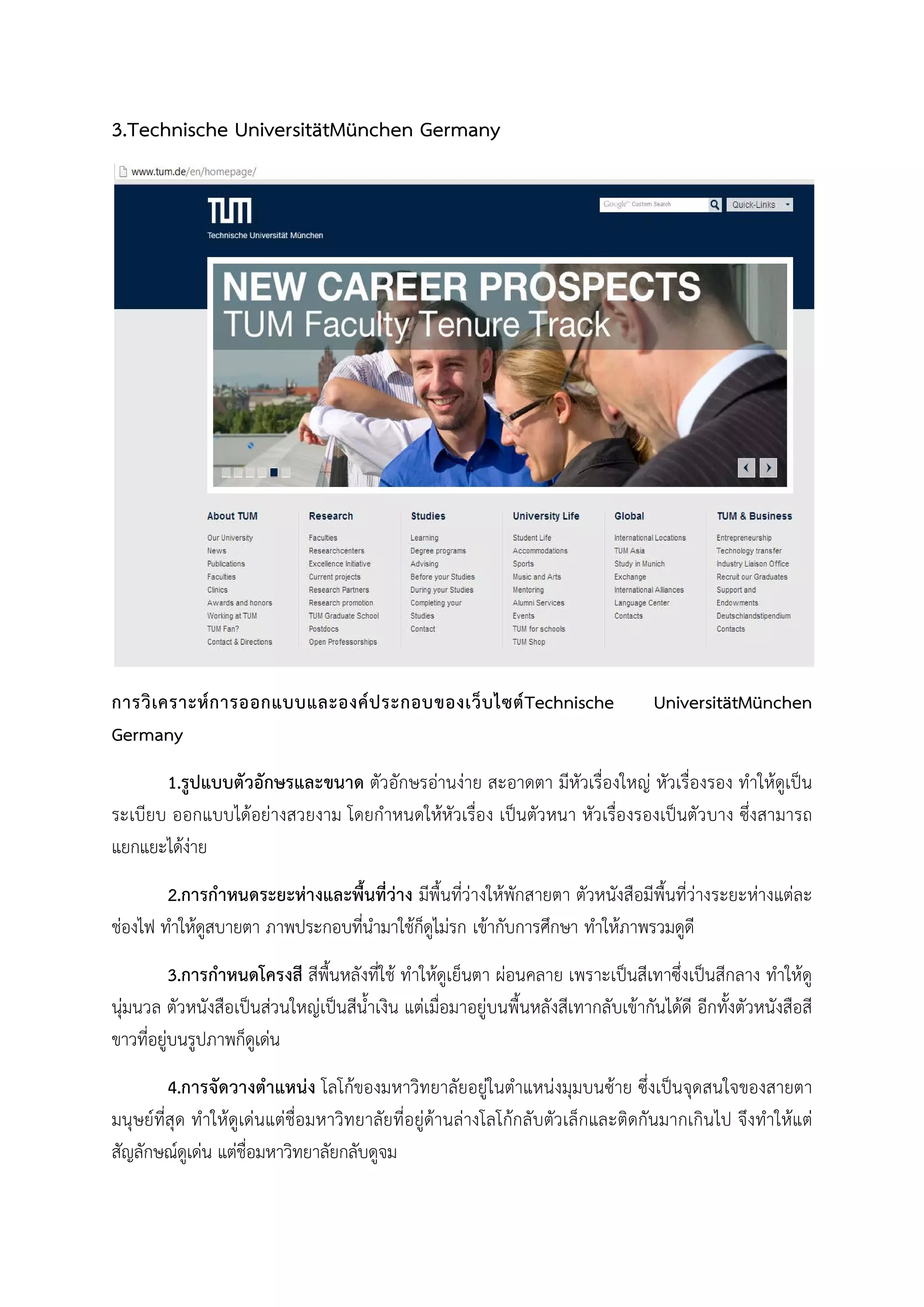 3.Technische UniversitätMünchen Germany
การวิเคราะหการออกแบบและองคประกอบของเว็บไซตTechnische UniversitätMünchen
Germany
1.รูปแบบตัวอักษรและขนาด ตัวอักษรอานงาย สะอาดตา มีหัวเรื่องใหญ หัวเรื่องรอง ทําใหดูเปน
ระเบียบ ออกแบบไดอยางสวยงาม โดยกําหนดใหหัวเรื่อง เปนตัวหนา หัวเรื่องรองเปนตัวบาง ซึ่งสามารถ
แยกแยะไดงาย
2.การกําหนดระยะหางและพื้นที่วาง มีพื้นที่วางใหพักสายตา ตัวหนังสือมีพื้นที่วางระยะหางแตละ
ชองไฟ ทําใหดูสบายตา ภาพประกอบที่นํามาใชก็ดูไมรก เขากับการศึกษา ทําใหภาพรวมดูดี
3.การกําหนดโครงสี สีพื้นหลังที่ใช ทําใหดูเย็นตา ผอนคลาย เพราะเปนสีเทาซึ่งเปนสีกลาง ทําใหดู
นุมนวล ตัวหนังสือเปนสวนใหญเปนสีน้ําเงิน แตเมื่อมาอยูบนพื้นหลังสีเทากลับเขากันไดดี อีกทั้งตัวหนังสือสี
ขาวที่อยูบนรูปภาพก็ดูเดน
4.การจัดวางตําแหนง โลโกของมหาวิทยาลัยอยูในตําแหนงมุมบนซาย ซึ่งเปนจุดสนใจของสายตา
มนุษยที่สุด ทําใหดูเดนแตชื่อมหาวิทยาลัยที่อยูดานลางโลโกกลับตัวเล็กและติดกันมากเกินไป จึงทําใหแต
สัญลักษณดูเดน แตชื่อมหาวิทยาลัยกลับดูจม
 