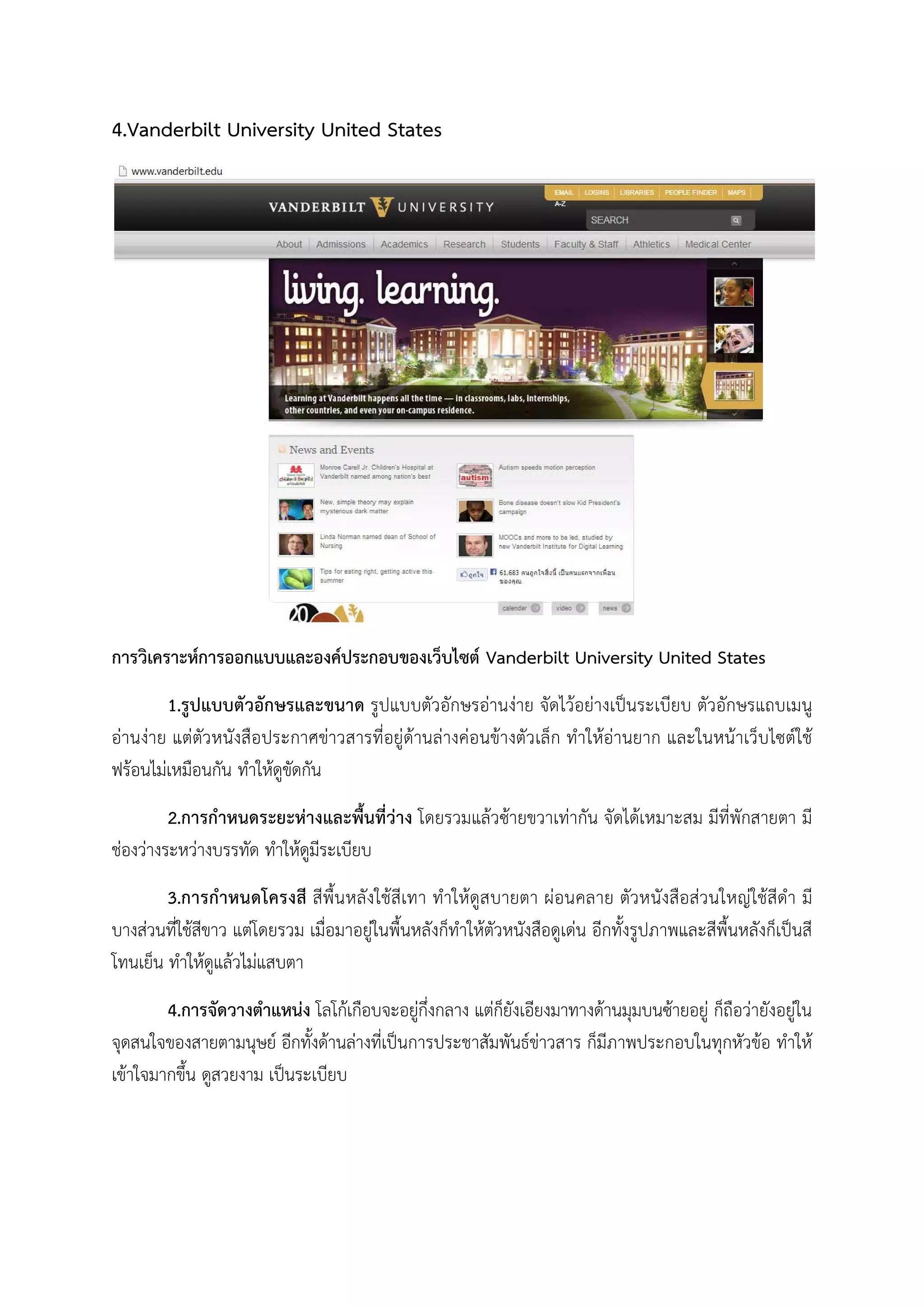 4.Vanderbilt University United States
การวิเคราะหการออกแบบและองคประกอบของเว็บไซต Vanderbilt University United States
1.รูปแบบตัวอักษรและขนาด รูปแบบตัวอักษรอานงาย จัดไวอยางเปนระเบียบ ตัวอักษรแถบเมนู
อานงาย แตตัวหนังสือประกาศขาวสารที่อยูดานลางคอนขางตัวเล็ก ทําใหอานยาก และในหนาเว็บไซตใช
ฟรอนไมเหมือนกัน ทําใหดูขัดกัน
2.การกําหนดระยะหางและพื้นที่วาง โดยรวมแลวซายขวาเทากัน จัดไดเหมาะสม มีที่พักสายตา มี
ชองวางระหวางบรรทัด ทําใหดูมีระเบียบ
3.การกําหนดโครงสี สีพื้นหลังใชสีเทา ทําใหดูสบายตา ผอนคลาย ตัวหนังสือสวนใหญใชสีดํา มี
บางสวนที่ใชสีขาว แตโดยรวม เมื่อมาอยูในพื้นหลังก็ทําใหตัวหนังสือดูเดน อีกทั้งรูปภาพและสีพื้นหลังก็เปนสี
โทนเย็น ทําใหดูแลวไมแสบตา
4.การจัดวางตําแหนง โลโกเกือบจะอยูกึ่งกลาง แตก็ยังเอียงมาทางดานมุมบนซายอยู ก็ถือวายังอยูใน
จุดสนใจของสายตามนุษย อีกทั้งดานลางที่เปนการประชาสัมพันธขาวสาร ก็มีภาพประกอบในทุกหัวขอ ทําให
เขาใจมากขึ้น ดูสวยงาม เปนระเบียบ
 