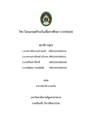 วิชา โปรแกรมสรางเว็บเพื่อการศึกษา (1193524)
สมาชิก กลุม3
1.นางสาวพัชราภรณ สอนอ่ํา รหัส533410080318
2.นางสาวเสาวลักษณ แกวเกต รหัส533410080331
3.นายนิรันดร กิริยาดี รหัส533410080338
4.นายพัฒพล วรรณสัมผัส รหัส533410080339
เสนอ
อาจารยปวริศ สารมะโน
มหาวิทยาลัยราชภัฏมหาสารคาม
ภาคเรียนที่1 ปการศึกษา2556
 