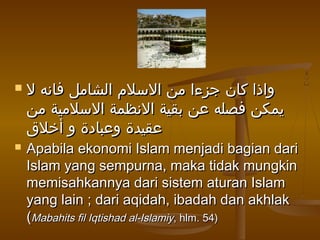 ‫ل‬ ‫فانه‬ ‫الشامل‬ ‫السلم‬ ‫من‬ ‫جزءا‬ ‫كان‬ ‫واذا‬‫ل‬ ‫فانه‬ ‫الشامل‬ ‫السلم‬ ‫من‬ ‫جزءا‬ ‫كان‬ ‫واذا‬
‫من‬ ‫السلمية‬ ‫النظمة‬ ‫بقية‬ ‫عن‬ ‫فصله‬ ‫يمكن‬‫من‬ ‫السلمية‬ ‫النظمة‬ ‫بقية‬ ‫عن‬ ‫فصله‬ ‫يمكن‬
‫أخلق‬ ‫و‬ ‫وعبادة‬ ‫عقيدة‬‫أخلق‬ ‫و‬ ‫وعبادة‬ ‫عقيدة‬
 Apabila ekonomi Islam menjadi bagian dariApabila ekonomi Islam menjadi bagian dari
Islam yang sempurna, maka tidak mungkinIslam yang sempurna, maka tidak mungkin
memisahkannya dari sistem aturan Islammemisahkannya dari sistem aturan Islam
yang lain ; dari aqidah, ibadah dan akhlakyang lain ; dari aqidah, ibadah dan akhlak
((Mabahits fil Iqtishad al-IslamiyMabahits fil Iqtishad al-Islamiy, hlm. 54), hlm. 54)
 