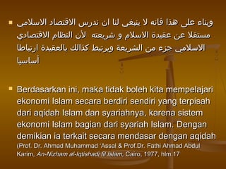  ‫السلمي‬ ‫القتصاد‬ ‫ندرس‬ ‫ان‬ ‫لنا‬ ‫ينبغي‬ ‫ل‬ ‫فانه‬ ‫هذا‬ ‫على‬ ‫وبناء‬‫السلمي‬ ‫القتصاد‬ ‫ندرس‬ ‫ان‬ ‫لنا‬ ‫ينبغي‬ ‫ل‬ ‫فانه‬ ‫هذا‬ ‫على‬ ‫وبناء‬
‫القتصادي‬ ‫النظام‬ ‫لن‬ ‫شريعته‬ ‫و‬ ‫السلم‬ ‫عقيدة‬ ‫عن‬ ‫مستقل‬‫القتصادي‬ ‫النظام‬ ‫لن‬ ‫شريعته‬ ‫و‬ ‫السلم‬ ‫عقيدة‬ ‫عن‬ ‫مستقل‬
‫ارتباطا‬ ‫بالعقيدة‬ ‫كذالك‬ ‫ويرتبط‬ ‫الشريعة‬ ‫من‬ ‫جزء‬ ‫السلمي‬‫ارتباطا‬ ‫بالعقيدة‬ ‫كذالك‬ ‫ويرتبط‬ ‫الشريعة‬ ‫من‬ ‫جزء‬ ‫السلمي‬
‫أساسيا‬‫أساسيا‬
 Berdasarkan ini, maka tidak boleh kita mempelajariBerdasarkan ini, maka tidak boleh kita mempelajari
ekonomi Islam secara berdiri sendiri yang terpisahekonomi Islam secara berdiri sendiri yang terpisah
dari aqidah Islam dan syariahnya, karena sistemdari aqidah Islam dan syariahnya, karena sistem
ekonomi Islam bagian dari syariah Islam.ekonomi Islam bagian dari syariah Islam. DenganDengan
demikian ia terkait secara mendasar dengan aqidahdemikian ia terkait secara mendasar dengan aqidah
(Prof. Dr. Ahmad Muhammad ‘Assal & Prof.Dr. Fathi Ahmad Abdul(Prof. Dr. Ahmad Muhammad ‘Assal & Prof.Dr. Fathi Ahmad Abdul
Karim,Karim, An-Nizham al-Iqtishadi fil Islam,An-Nizham al-Iqtishadi fil Islam, Cairo, 1977, hlm.17Cairo, 1977, hlm.17
 