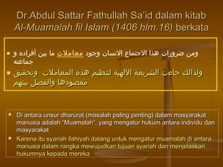 ‫وجود‬ ‫النسان‬ ‫الجتماع‬ ‫هذا‬ ‫ضرورات‬ ‫ومن‬‫معاملت‬‫و‬ ‫أفراده‬ ‫بين‬ ‫ما‬
‫جماعته‬
 ‫وتحقيق‬ ‫المعاملت‬ ‫هذه‬ ‫لتنظيم‬ ‫اللهية‬ ‫الشريعة‬ ‫جاءت‬ ‫ولذالك‬‫وتحقيق‬ ‫المعاملت‬ ‫هذه‬ ‫لتنظيم‬ ‫اللهية‬ ‫الشريعة‬ ‫جاءت‬ ‫ولذالك‬
‫بينهم‬ ‫والفصل‬ ‫مقصودها‬‫بينهم‬ ‫والفصل‬ ‫مقصودها‬
Dr.Abdul Sattar Fathullah Sa’id dalam kitabDr.Abdul Sattar Fathullah Sa’id dalam kitab
Al-Muamalah fil Islam (1406 hlm.16)Al-Muamalah fil Islam (1406 hlm.16) berkataberkata
 Di antara unsur dharurat (masalah paling penting) dalam masyarakatDi antara unsur dharurat (masalah paling penting) dalam masyarakat
manusia adalah “Muamalah”, yang mengatur hukum antara individumanusia adalah “Muamalah”, yang mengatur hukum antara individu dandan
masyarakatmasyarakat
 Karena itu syariah ilahiyah datang untuk mengatur muamalah di antaraKarena itu syariah ilahiyah datang untuk mengatur muamalah di antara
manusia dalam rangka mewujudkan tujuan syariah dan menjelaskanmanusia dalam rangka mewujudkan tujuan syariah dan menjelaskan
hukumnya kepada merekahukumnya kepada mereka
 