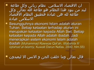  ‫طاعة‬ ‫وكل‬ ‫رباني‬ ‫نظام‬ ‫السلمي‬ ‫القتصاد‬ ‫ان‬‫طاعة‬ ‫وكل‬ ‫رباني‬ ‫نظام‬ ‫السلمي‬ ‫القتصاد‬ ‫ان‬
‫وكل‬ ‫تعالى‬ ‫ا‬ ‫طاعة‬ ‫هو‬ ‫النظام‬ ‫هذا‬ ‫بنود‬ ‫من‬ ‫لبند‬‫وكل‬ ‫تعالى‬ ‫ا‬ ‫طاعة‬ ‫هو‬ ‫النظام‬ ‫هذا‬ ‫بنود‬ ‫من‬ ‫لبند‬
‫القتصاد‬ ‫النظام‬ ‫فتطبيق‬ ‫عبادة‬ ‫هي‬ ‫لله‬ ‫طاعة‬‫القتصاد‬ ‫النظام‬ ‫فتطبيق‬ ‫عبادة‬ ‫هي‬ ‫لله‬ ‫طاعة‬
‫عبادة‬ ‫السلمى‬‫عبادة‬ ‫السلمى‬
 Sesungguhnya ekonomi Islam adalah aturanSesungguhnya ekonomi Islam adalah aturan
Tuhan. Setiap ketaatan terhadap aturan iniTuhan. Setiap ketaatan terhadap aturan ini
merupakan ketaatan kepada Allah Swt. Setiapmerupakan ketaatan kepada Allah Swt. Setiap
ketaatan kepada Allah adalah ibadah. Jadiketaatan kepada Allah adalah ibadah. Jadi
menerapkan sistem ekonomi Islam adalahmenerapkan sistem ekonomi Islam adalah
ibadahibadah (Muhammad Rawwas Qal’ah,(Muhammad Rawwas Qal’ah, Mabahits filMabahits fil
Iqtishad al-IslamiyIqtishad al-Islamiy, Kuwait Darun Nafas, 2000, hlm.55), Kuwait Darun Nafas, 2000, hlm.55)
 ‫ليعبدون‬ ‫ال‬ ‫النس‬ ‫و‬ ‫الجن‬ ‫خلقت‬ ‫وما‬ ‫تعالى‬ ‫قال‬‫ليعبدون‬ ‫ال‬ ‫النس‬ ‫و‬ ‫الجن‬ ‫خلقت‬ ‫وما‬ ‫تعالى‬ ‫قال‬
 