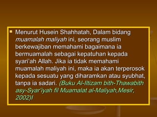  Menurut Husein Shahhatah, Dalam bidangMenurut Husein Shahhatah, Dalam bidang
muamalah maliyahmuamalah maliyah ini, seorang muslimini, seorang muslim
berkewajiban memahami bagaimana iaberkewajiban memahami bagaimana ia
bermuamalah sebagai kepatuhan kepadabermuamalah sebagai kepatuhan kepada
syari’ah Allah. Jika ia tidak memahamisyari’ah Allah. Jika ia tidak memahami
muamalah maliyah ini, maka ia akan terperosokmuamalah maliyah ini, maka ia akan terperosok
kepada sesuatu yang diharamkan atau syubhat,kepada sesuatu yang diharamkan atau syubhat,
tanpa ia sadari.tanpa ia sadari. (Buku Al-Iltizam bith-Thawabith(Buku Al-Iltizam bith-Thawabith
asy-Syar’iyah fil Muamalat al-Maliyah,Mesir,asy-Syar’iyah fil Muamalat al-Maliyah,Mesir,
2002)I2002)I
 