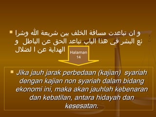  ‫وشرا‬ ‫ا‬ ‫شريعة‬ ‫بين‬ ‫الخلف‬ ‫مسافة‬ ‫تباعدت‬ ‫ان‬ ‫و‬
‫و‬ ‫الباطل‬ ‫عن‬ ‫الحق‬ ‫تباعد‬ ‫الباب‬ ‫هذا‬ ‫في‬ ‫البشر‬ ‫ئع‬
‫لضلل‬ ‫ا‬ ‫عن‬ ‫الهداية‬
 Jika jauh jarak perbedaan (kajian) syariahJika jauh jarak perbedaan (kajian) syariah
dengan kajian non syariah dalam bidangdengan kajian non syariah dalam bidang
ekonomi ini, maka akan jauhlah kebenaranekonomi ini, maka akan jauhlah kebenaran
dan kebatilan, antara hidayah dandan kebatilan, antara hidayah dan
kesesatan.kesesatan.
Halaman
14
 
