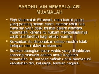 FARDHU ‘AIN MEMPELAJARIFARDHU ‘AIN MEMPELAJARI
MUAMALAHMUAMALAH
 Fiqh Muamalah Ekonomi, menduduki posisiFiqh Muamalah Ekonomi, menduduki posisi
yang penting dalam Islam. Hampir tidak adayang penting dalam Islam. Hampir tidak ada
manusia yang tidak terlibat dalam aktivitasmanusia yang tidak terlibat dalam aktivitas
muamalah, karena itu hukum mempelajarinyamuamalah, karena itu hukum mempelajarinya
wajib ‘ain(fardhu) bagi setiap muslimwajib ‘ain(fardhu) bagi setiap muslim
 Kewajiban itu disebabkan setiap muslim tidakKewajiban itu disebabkan setiap muslim tidak
terlepas dari aktivitas ekonomi.terlepas dari aktivitas ekonomi.
 Bahkan sebagian besar waktu yang dihabiskanBahkan sebagian besar waktu yang dihabiskan
seorang manusia adalah untuk kegiatanseorang manusia adalah untuk kegiatan
muamalah, al. mencari nafkah untuk memenuhimuamalah, al. mencari nafkah untuk memenuhi
kebutuhan diri, keluarga, bahkan negara.kebutuhan diri, keluarga, bahkan negara.
 
