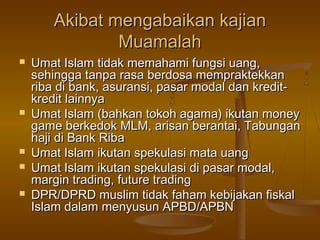 Akibat mengabaikan kajianAkibat mengabaikan kajian
MuamalahMuamalah
 Umat Islam tidak memahami fungsi uang,Umat Islam tidak memahami fungsi uang,
sehingga tanpa rasa berdosa mempraktekkansehingga tanpa rasa berdosa mempraktekkan
riba di bank, asuransi, pasar modal dan kredit-riba di bank, asuransi, pasar modal dan kredit-
kredit lainnyakredit lainnya
 Umat Islam (bahkan tokoh agama) ikutan moneyUmat Islam (bahkan tokoh agama) ikutan money
game berkedok MLM, arisan berantai, Tabungangame berkedok MLM, arisan berantai, Tabungan
haji di Bank Ribahaji di Bank Riba
 Umat Islam ikutan spekulasi mata uangUmat Islam ikutan spekulasi mata uang
 Umat Islam ikutan spekulasi di pasar modal,Umat Islam ikutan spekulasi di pasar modal,
margin trading, future tradingmargin trading, future trading
 DPR/DPRD muslim tidak faham kebijakan fiskalDPR/DPRD muslim tidak faham kebijakan fiskal
Islam dalam menyusun APBD/APBNIslam dalam menyusun APBD/APBN
 