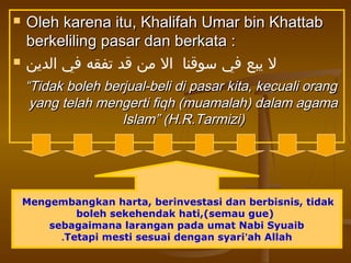  Oleh karena itu, Khalifah Umar bin KhattabOleh karena itu, Khalifah Umar bin Khattab
berkeliling pasar dan berkata :berkeliling pasar dan berkata :
 ‫الدين‬ ‫في‬ ‫تفقه‬ ‫قد‬ ‫من‬ ‫ال‬ ‫سوقنا‬ ‫في‬ ‫يبع‬ ‫ل‬
““Tidak boleh berjual-beli di pasar kita, kecuali orangTidak boleh berjual-beli di pasar kita, kecuali orang
yang telah mengerti fiqh (muamalah) dalam agamayang telah mengerti fiqh (muamalah) dalam agama
Islam” (H.R.Tarmizi)Islam” (H.R.Tarmizi)
Mengembangkan harta, berinvestasi dan berbisnis, tidak
boleh sekehendak hati,(semau gue)
sebagaimana larangan pada umat Nabi Syuaib
Tetapi mesti sesuai dengan syari’ah Allah.
 