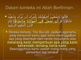Dalam konteks ini Allah Berfirman :Dalam konteks ini Allah Berfirman :
 ‫د‬ُ ‫ب‬ُ ‫ع‬ْ ‫ي‬َ ‫ما‬َ ‫ك‬َ ‫ر‬ُ ‫ت‬ْ ‫ن‬ّ ‫أن‬َ ‫ك‬َ ‫ر‬ُ ‫م‬ُ ‫أ‬ْ ‫ت‬َ ‫ك‬َ ‫ت‬ُ ‫وا‬َ ‫ل‬َ ‫ص‬َ ‫أ‬َ ‫ب‬ُ ‫ي‬ْ ‫ع‬َ ‫ش‬ُ ‫يا‬َ ‫لوا‬ُ ‫قا‬َ‫د‬ُ ‫ب‬ُ ‫ع‬ْ ‫ي‬َ ‫ما‬َ ‫ك‬َ ‫ر‬ُ ‫ت‬ْ ‫ن‬ّ ‫أن‬َ ‫ك‬َ ‫ر‬ُ ‫م‬ُ ‫أ‬ْ ‫ت‬َ ‫ك‬َ ‫ت‬ُ ‫وا‬َ ‫ل‬َ ‫ص‬َ ‫أ‬َ ‫ب‬ُ ‫ي‬ْ ‫ع‬َ ‫ش‬ُ ‫يا‬َ ‫لوا‬ُ ‫قا‬َ
‫و‬ْ ‫أ‬َ ‫نآ‬َ ‫ؤ‬ُ ‫بآ‬َ ‫ءا‬َ‫و‬ْ ‫أ‬َ ‫نآ‬َ ‫ؤ‬ُ ‫بآ‬َ ‫ءا‬َ‫ؤا‬ُ ‫شا‬َ ‫ن‬َ ‫ما‬َ ‫نا‬َ ‫ل‬ِ ‫وا‬َ ‫م‬ْ ‫أ‬َ ‫في‬ِ ‫ل‬َ ‫ع‬َ ‫ف‬ْ ‫ن‬ّ ‫أن‬َ‫ؤا‬ُ ‫شا‬َ ‫ن‬َ ‫ما‬َ ‫نا‬َ ‫ل‬ِ ‫وا‬َ ‫م‬ْ ‫أ‬َ ‫في‬ِ ‫ل‬َ ‫ع‬َ ‫ف‬ْ ‫ن‬ّ ‫أن‬َ‫ك‬َ ‫ن‬ّ ‫إ‬ِ‫ك‬َ ‫ن‬ّ ‫إ‬ِ
‫د‬ُ ‫شي‬ِ ‫ر‬ّ ‫ال‬ ‫م‬ُ ‫لي‬ِ ‫ح‬َ ‫ل‬ْ ‫ا‬ ‫ت‬َ ‫لن‬َ‫د‬ُ ‫شي‬ِ ‫ر‬ّ ‫ال‬ ‫م‬ُ ‫لي‬ِ ‫ح‬َ ‫ل‬ْ ‫ا‬ ‫ت‬َ ‫لن‬َ
 Mereka berkata, “Hai Syu’aib, apakah agamamuMereka berkata, “Hai Syu’aib, apakah agamamu
yang menyuruh kamu agar kamu meninggalkanyang menyuruh kamu agar kamu meninggalkan
apa yang disembah oleh nenek moyangmu atauapa yang disembah oleh nenek moyangmu atau
melarang kami memperbuat apa yang kamimelarang kami memperbuat apa yang kami
kehendaki tentang harta kamikehendaki tentang harta kami ..
Sesungguhnya kamu adalah orang-orang yangSesungguhnya kamu adalah orang-orang yang
penyantun lagi berakal”penyantun lagi berakal”
 