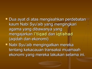  Dua ayat di atas mengisahkan perdebatanDua ayat di atas mengisahkan perdebatan
kaum Nabi Syu’aib yang mengingkarikaum Nabi Syu’aib yang mengingkari
agama yang dibawanya yangagama yang dibawanya yang
mengajarkanmengajarkan I’tiqadI’tiqad dandan iqtishadiqtishad
(aqidah dan ekonomi)(aqidah dan ekonomi)
 Nabi Syu’aib mengingatkan merekaNabi Syu’aib mengingatkan mereka
tentang kekacauan transaksi muamaahtentang kekacauan transaksi muamaah
ekonomi yang mereka lakukan selama ini.ekonomi yang mereka lakukan selama ini.
 
