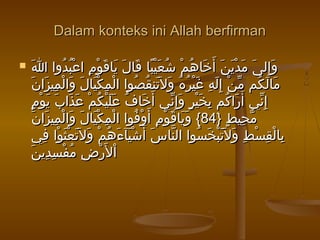 Dalam konteks ini Allah berfirmanDalam konteks ini Allah berfirman
 ‫ا‬َ ‫دوا‬ُ ‫ب‬ُ ‫ع‬ْ ‫ا‬ ‫م‬ِ ‫و‬ْ ‫ق‬َ ‫يا‬َ ‫ل‬َ ‫قا‬َ ‫با‬ً ‫ي‬ْ ‫ع‬َ ‫ش‬ُ ‫م‬ْ ‫ه‬ُ ‫خا‬َ ‫أ‬َ ‫ن‬َ ‫ي‬َ ‫د‬ْ ‫م‬َ ‫ى‬َ ‫إل‬ِ ‫و‬َ‫ا‬َ ‫دوا‬ُ ‫ب‬ُ ‫ع‬ْ ‫ا‬ ‫م‬ِ ‫و‬ْ ‫ق‬َ ‫يا‬َ ‫ل‬َ ‫قا‬َ ‫با‬ً ‫ي‬ْ ‫ع‬َ ‫ش‬ُ ‫م‬ْ ‫ه‬ُ ‫خا‬َ ‫أ‬َ ‫ن‬َ ‫ي‬َ ‫د‬ْ ‫م‬َ ‫ى‬َ ‫إل‬ِ ‫و‬َ
‫ن‬َ ‫زا‬َ ‫مي‬ِ ‫ل‬ْ ‫وا‬َ ‫ل‬َ ‫يا‬َ ‫ك‬ْ ‫م‬ِ ‫ل‬ْ ‫ا‬ ‫صوا‬ُ ‫ق‬ُ ‫تن‬َ ‫ل‬َ ‫و‬َ ‫ه‬ُ ‫ر‬ُ ‫ي‬ْ ‫غ‬َ ‫ه‬ِ ‫ل‬َ ‫إ‬ِ ‫ن‬ْ ‫م‬ّ ‫كم‬ُ ‫ل‬َ ‫ما‬َ‫ن‬َ ‫زا‬َ ‫مي‬ِ ‫ل‬ْ ‫وا‬َ ‫ل‬َ ‫يا‬َ ‫ك‬ْ ‫م‬ِ ‫ل‬ْ ‫ا‬ ‫صوا‬ُ ‫ق‬ُ ‫تن‬َ ‫ل‬َ ‫و‬َ ‫ه‬ُ ‫ر‬ُ ‫ي‬ْ ‫غ‬َ ‫ه‬ِ ‫ل‬َ ‫إ‬ِ ‫ن‬ْ ‫م‬ّ ‫كم‬ُ ‫ل‬َ ‫ما‬َ
‫م‬ٍ ‫و‬ْ ‫ي‬َ ‫ب‬َ ‫ذا‬َ ‫ع‬َ ‫م‬ْ ‫ك‬ُ ‫ي‬ْ ‫ل‬َ ‫ع‬َ ‫ف‬ُ ‫خا‬َ ‫أ‬َ ‫ني‬ّ ‫إ‬ِ ‫و‬َ ‫ر‬ٍ ‫ي‬ْ ‫خ‬َ ‫ب‬ِ ‫كم‬ُ ‫را‬َ ‫أ‬َ ‫ني‬ّ ‫إ‬ِ‫م‬ٍ ‫و‬ْ ‫ي‬َ ‫ب‬َ ‫ذا‬َ ‫ع‬َ ‫م‬ْ ‫ك‬ُ ‫ي‬ْ ‫ل‬َ ‫ع‬َ ‫ف‬ُ ‫خا‬َ ‫أ‬َ ‫ني‬ّ ‫إ‬ِ ‫و‬َ ‫ر‬ٍ ‫ي‬ْ ‫خ‬َ ‫ب‬ِ ‫كم‬ُ ‫را‬َ ‫أ‬َ ‫ني‬ّ ‫إ‬ِ
} ‫ط‬ٍ ‫حي‬ِ ‫م‬ّ} ‫ط‬ٍ ‫حي‬ِ ‫م‬ّ8484‫ن‬َ ‫زا‬َ ‫مي‬ِ ‫ل‬ْ ‫وا‬َ ‫ل‬َ ‫يا‬َ ‫ك‬ْ ‫م‬ِ ‫ل‬ْ ‫ا‬ ‫فوا‬ُ ‫و‬ْ ‫أ‬َ ‫م‬ِ ‫و‬ْ ‫ق‬َ ‫يا‬َ ‫و‬َ {‫ن‬َ ‫زا‬َ ‫مي‬ِ ‫ل‬ْ ‫وا‬َ ‫ل‬َ ‫يا‬َ ‫ك‬ْ ‫م‬ِ ‫ل‬ْ ‫ا‬ ‫فوا‬ُ ‫و‬ْ ‫أ‬َ ‫م‬ِ ‫و‬ْ ‫ق‬َ ‫يا‬َ ‫و‬َ {
‫في‬ِ ‫وا‬ْ ‫ث‬َ ‫ع‬ْ ‫ت‬َ ‫ل‬َ ‫و‬َ ‫م‬ْ ‫ه‬ُ ‫ء‬َ ‫يآ‬َ ‫ش‬ْ ‫أ‬َ ‫س‬َ ‫نا‬ّ ‫ال‬ ‫سوا‬ُ ‫خ‬َ ‫ب‬ْ ‫ت‬َ ‫ل‬َ ‫و‬َ ‫ط‬ِ ‫س‬ْ ‫ق‬ِ ‫ل‬ْ ‫با‬ِ‫في‬ِ ‫وا‬ْ ‫ث‬َ ‫ع‬ْ ‫ت‬َ ‫ل‬َ ‫و‬َ ‫م‬ْ ‫ه‬ُ ‫ء‬َ ‫يآ‬َ ‫ش‬ْ ‫أ‬َ ‫س‬َ ‫نا‬ّ ‫ال‬ ‫سوا‬ُ ‫خ‬َ ‫ب‬ْ ‫ت‬َ ‫ل‬َ ‫و‬َ ‫ط‬ِ ‫س‬ْ ‫ق‬ِ ‫ل‬ْ ‫با‬ِ
‫ن‬َ ‫دي‬ِ ‫س‬ِ ‫ف‬ْ ‫م‬ُ ‫ض‬ِ ‫ر‬ْ ‫ل‬َ ‫ا‬ْ‫ن‬َ ‫دي‬ِ ‫س‬ِ ‫ف‬ْ ‫م‬ُ ‫ض‬ِ ‫ر‬ْ ‫ل‬َ ‫ا‬ْ
 