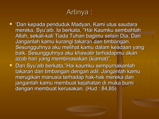 Artinya :Artinya :
 ‘‘Dan kepada penduduk Madyan, Kami utus saudaraDan kepada penduduk Madyan, Kami utus saudara
mereka, Syu’aib. Ia berkata, “Hai Kaumku sembahlahmereka, Syu’aib. Ia berkata, “Hai Kaumku sembahlah
Allah, sekali-kali Tiada Tuhan bagimu selain Dia. DanAllah, sekali-kali Tiada Tuhan bagimu selain Dia. Dan
Janganlah kamu kurangi takaran dan timbangan.Janganlah kamu kurangi takaran dan timbangan.
Sesungguhnya aku melihat kamu dalam keadaan yangSesungguhnya aku melihat kamu dalam keadaan yang
baik. Sesungguhnya aku khawatir terhadapmu akanbaik. Sesungguhnya aku khawatir terhadapmu akan
azab hari yang membinasakan (kiamat)”.azab hari yang membinasakan (kiamat)”.
 Dan Syu’aib berkata,”Hai kaumku sempurnakanlahDan Syu’aib berkata,”Hai kaumku sempurnakanlah
takaran dan timbangan dengan adil. Janganlah kamutakaran dan timbangan dengan adil. Janganlah kamu
merugikan manusia terhadap hak-hak mereka danmerugikan manusia terhadap hak-hak mereka dan
janganlah kamu membuat kejahatan di muka bumijanganlah kamu membuat kejahatan di muka bumi
dengan membuat kerusakan.dengan membuat kerusakan. (Hud : 84,85)(Hud : 84,85)
 