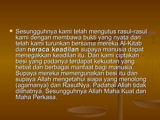  Sesungguhnya kami telah mengutus rasul-rasulSesungguhnya kami telah mengutus rasul-rasul
kami dengan membawa bukti yang nyata dankami dengan membawa bukti yang nyata dan
telah kami turunkan bersama mereka Al-Kitabtelah kami turunkan bersama mereka Al-Kitab
dandan neraca keadilanneraca keadilan supaya manusia dapatsupaya manusia dapat
menegakkan keadilan itu. Dan kami ciptakanmenegakkan keadilan itu. Dan kami ciptakan
besi yang padanya terdapat kekuatan yangbesi yang padanya terdapat kekuatan yang
hebat dan berbagai manfaat bagi manusia.hebat dan berbagai manfaat bagi manusia.
Supaya mereka memergunakan besi itu danSupaya mereka memergunakan besi itu dan
supaya Allah mengetahui siapa yang menolongsupaya Allah mengetahui siapa yang menolong
(agamanya) dan RasulNya. Padahal Allah tidak(agamanya) dan RasulNya. Padahal Allah tidak
dilihatnya. Sesungguhnya Allah Maha Kuat dandilihatnya. Sesungguhnya Allah Maha Kuat dan
Maha Perkasa.Maha Perkasa.
 