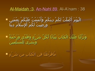 Al-Maidah :3Al-Maidah :3,, An-Nahl 89An-Nahl 89, Al-A’nam : 38, Al-A’nam : 38
 ‫تي‬ِ ‫م‬َ ‫ع‬ْ ‫ن‬ِ ‫م‬ْ ‫ك‬ُ ‫ي‬ْ ‫ل‬َ ‫ع‬َ ‫ت‬ُ ‫م‬ْ ‫م‬َ ‫ت‬ْ ‫أ‬َ ‫و‬َ ‫م‬ْ ‫ك‬ُ ‫ن‬َ ‫دي‬ِ ‫م‬ْ ‫ك‬ُ ‫ل‬َ ‫ت‬ُ ‫ل‬ْ ‫م‬َ ‫ك‬ْ ‫أ‬َ ‫م‬َ ‫و‬ْ ‫ي‬َ ‫ل‬ْ ‫ا‬‫تي‬ِ ‫م‬َ ‫ع‬ْ ‫ن‬ِ ‫م‬ْ ‫ك‬ُ ‫ي‬ْ ‫ل‬َ ‫ع‬َ ‫ت‬ُ ‫م‬ْ ‫م‬َ ‫ت‬ْ ‫أ‬َ ‫و‬َ ‫م‬ْ ‫ك‬ُ ‫ن‬َ ‫دي‬ِ ‫م‬ْ ‫ك‬ُ ‫ل‬َ ‫ت‬ُ ‫ل‬ْ ‫م‬َ ‫ك‬ْ ‫أ‬َ ‫م‬َ ‫و‬ْ ‫ي‬َ ‫ل‬ْ ‫ا‬
‫نا‬ً ‫دي‬ِ ‫م‬َ ‫ل‬َ ‫س‬ْ ‫ل‬ِ ‫ا‬ْ ‫م‬ُ ‫ك‬ُ ‫ل‬َ ‫ت‬ُ ‫ضي‬ِ ‫ر‬َ ‫و‬َ‫نا‬ً ‫دي‬ِ ‫م‬َ ‫ل‬َ ‫س‬ْ ‫ل‬ِ ‫ا‬ْ ‫م‬ُ ‫ك‬ُ ‫ل‬َ ‫ت‬ُ ‫ضي‬ِ ‫ر‬َ ‫و‬َ
 ‫ة‬ً ‫م‬َ ‫ح‬ْ ‫ر‬َ ‫و‬َ ‫دى‬ً ‫ه‬ُ ‫و‬َ ‫ء‬ٍ ‫ى‬ْ ‫ش‬َ ‫ل‬ّ ‫ك‬ُ ‫ل‬ّ ‫نا‬ً ‫يا‬َ ‫ب‬ْ ‫ت‬ِ ‫ب‬َ ‫تا‬َ ‫ك‬ِ ‫ل‬ْ ‫ا‬ ‫ك‬َ ‫ي‬ْ ‫ل‬َ ‫ع‬َ ‫نا‬َ ‫ل‬ْ ‫ز‬ّ ‫ن‬َ ‫و‬َ‫ة‬ً ‫م‬َ ‫ح‬ْ ‫ر‬َ ‫و‬َ ‫دى‬ً ‫ه‬ُ ‫و‬َ ‫ء‬ٍ ‫ى‬ْ ‫ش‬َ ‫ل‬ّ ‫ك‬ُ ‫ل‬ّ ‫نا‬ً ‫يا‬َ ‫ب‬ْ ‫ت‬ِ ‫ب‬َ ‫تا‬َ ‫ك‬ِ ‫ل‬ْ ‫ا‬ ‫ك‬َ ‫ي‬ْ ‫ل‬َ ‫ع‬َ ‫نا‬َ ‫ل‬ْ ‫ز‬ّ ‫ن‬َ ‫و‬َ
‫ن‬َ ‫مي‬ِ ‫ل‬ِ ‫س‬ْ ‫م‬ُ ‫ل‬ْ ‫ل‬ِ ‫رى‬َ ‫ش‬ْ ‫ب‬ُ ‫و‬َ‫ن‬َ ‫مي‬ِ ‫ل‬ِ ‫س‬ْ ‫م‬ُ ‫ل‬ْ ‫ل‬ِ ‫رى‬َ ‫ش‬ْ ‫ب‬ُ ‫و‬َ
 ‫ء‬ٍ ‫ى‬ْ ‫ش‬َ ‫من‬ِ ‫ب‬ِ ‫تا‬َ ‫ك‬ِ ‫ل‬ْ ‫ا‬ ‫في‬ِ ‫نا‬َ ‫ط‬ْ ‫ر‬ّ ‫ف‬َ ‫ما‬ّ‫ء‬ٍ ‫ى‬ْ ‫ش‬َ ‫من‬ِ ‫ب‬ِ ‫تا‬َ ‫ك‬ِ ‫ل‬ْ ‫ا‬ ‫في‬ِ ‫نا‬َ ‫ط‬ْ ‫ر‬ّ ‫ف‬َ ‫ما‬ّ
 