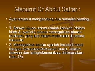 Menurut Dr Abdul Sattar :Menurut Dr Abdul Sattar :
 Ayat tersebut mengandung dua masalah pentingAyat tersebut mengandung dua masalah penting
::
 1. Bahwa tujuan utama risalah ilahiyah (dalam1. Bahwa tujuan utama risalah ilahiyah (dalam
kitab & syari’ah) adalah menegakkan aturankitab & syari’ah) adalah menegakkan aturan
(nizham) yang adil dalam muamalah di antara(nizham) yang adil dalam muamalah di antara
manusiamanusia
 2. Menegakkan aturan syariah tersebut mesti2. Menegakkan aturan syariah tersebut mesti
dengan kekuasaan/kekuatan (besi), setelahdengan kekuasaan/kekuatan (besi), setelah
dakwah dan tabligh/komunikasi dilaksanakandakwah dan tabligh/komunikasi dilaksanakan
(hlm.17)(hlm.17)
 