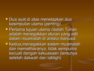  Dua ayat di atas menetapkan duaDua ayat di atas menetapkan dua
kesimpulan utama (penting)kesimpulan utama (penting)
 PertamaPertama tujuan utama risalah Tuhantujuan utama risalah Tuhan
adalah menegakkan aturan yang adiladalah menegakkan aturan yang adil
dalam muamalah di antara manusiadalam muamalah di antara manusia
 Kedua,menegakkan sistem muamalahKedua,menegakkan sistem muamalah
dan memeliharanya, tidak sempurnadan memeliharanya, tidak sempurna
kecuali dengan kekuasaan (tentunyakecuali dengan kekuasaan (tentunya
setelah dakwah dan tabligh)setelah dakwah dan tabligh)
 