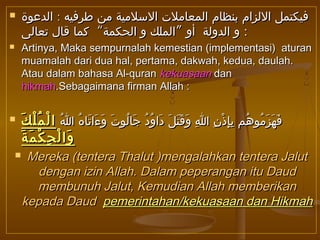  :‫الدعوة‬ ‫طرفيه‬ ‫من‬ ‫السلمية‬ ‫المعاملت‬ ‫بنظام‬ ‫اللزام‬ ‫فيكتمل‬:‫الدعوة‬ ‫طرفيه‬ ‫من‬ ‫السلمية‬ ‫المعاملت‬ ‫بنظام‬ ‫اللزام‬ ‫فيكتمل‬
“ ”‫تعالى‬ ‫قال‬ ‫كما‬ ‫الحكمة‬ ‫و‬ ‫الملك‬ ‫أو‬ ‫الدولة‬ ‫و‬“ ”‫تعالى‬ ‫قال‬ ‫كما‬ ‫الحكمة‬ ‫و‬ ‫الملك‬ ‫أو‬ ‫الدولة‬ ‫و‬ ::
 Artinya, Maka sempurnalah kemestian (implementasi) aturanArtinya, Maka sempurnalah kemestian (implementasi) aturan
muamalah dari dua hal, pertama, dakwah, kedua, daulah.muamalah dari dua hal, pertama, dakwah, kedua, daulah.
Atau dalam bahasa Al-quranAtau dalam bahasa Al-quran kekuasaankekuasaan dandan
hikmahhikmah.Sebagaimana firman Allah :.Sebagaimana firman Allah :
 ‫ا‬ُ ‫ه‬ُ ‫تا‬َ ‫ءا‬َ ‫و‬َ ‫ت‬َ ‫لو‬ُ ‫جا‬َ ‫د‬ُ ‫و‬ُ ‫دا‬َ ‫ل‬َ ‫ت‬َ ‫ق‬َ ‫و‬َ ‫ا‬ِ ‫ن‬ِ ‫ذ‬ْ ‫إ‬ِ ‫ب‬ِ ‫هم‬ُ ‫مو‬ُ ‫ز‬َ ‫ه‬َ ‫ف‬َ‫ا‬ُ ‫ه‬ُ ‫تا‬َ ‫ءا‬َ ‫و‬َ ‫ت‬َ ‫لو‬ُ ‫جا‬َ ‫د‬ُ ‫و‬ُ ‫دا‬َ ‫ل‬َ ‫ت‬َ ‫ق‬َ ‫و‬َ ‫ا‬ِ ‫ن‬ِ ‫ذ‬ْ ‫إ‬ِ ‫ب‬ِ ‫هم‬ُ ‫مو‬ُ ‫ز‬َ ‫ه‬َ ‫ف‬َ‫ك‬َ ‫ل‬ْ ‫م‬ُ ‫ل‬ْ ‫ا‬‫ك‬َ ‫ل‬ْ ‫م‬ُ ‫ل‬ْ ‫ا‬
‫ة‬َ ‫م‬َ ‫ك‬ْ ‫ح‬ِ ‫ل‬ْ ‫وا‬َ‫ة‬َ ‫م‬َ ‫ك‬ْ ‫ح‬ِ ‫ل‬ْ ‫وا‬َ
 Mereka (tentera Thalut )mengalahkan tentera JalutMereka (tentera Thalut )mengalahkan tentera Jalut
dengan izin Allah. Dalam peperangan itu Dauddengan izin Allah. Dalam peperangan itu Daud
membunuh Jalut, Kemudian Allah memberikanmembunuh Jalut, Kemudian Allah memberikan
kepada Daudkepada Daud pemerintahan/kekuasaan dan Hikmahpemerintahan/kekuasaan dan Hikmah
 