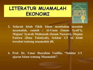 LITERATUR MUAMALAH
EKONOMI
3. Seluruh kitab Fikih Islam membahas masalah
muamalah, contoh : Al-Umm (Imam Syafi’i),
Majmu’ Syarah Muhazzab (Imam Nawawi), Majmu
Fatawa (Ibnu Taimiyah), Sekitar 1/3 isi kitab
tersebut tentang muamalah dll.
4. Prof. Dr. Umar Ibarahim Vadillo, “Sekitar 1/3
ajaran Islam tentang Muamalah”.
 
