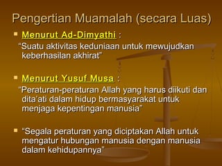 Pengertian Muamalah (secara Luas)Pengertian Muamalah (secara Luas)
 Menurut Ad-DimyathiMenurut Ad-Dimyathi ::
““Suatu aktivitas keduniaan untuk mewujudkanSuatu aktivitas keduniaan untuk mewujudkan
keberhasilan akhirat”keberhasilan akhirat”
 Menurut Yusuf MusaMenurut Yusuf Musa ::
““Peraturan-peraturan Allah yang harus diikuti danPeraturan-peraturan Allah yang harus diikuti dan
dita’ati dalam hidup bermasyarakat untukdita’ati dalam hidup bermasyarakat untuk
menjaga kepentingan manusia”menjaga kepentingan manusia”
 ““Segala peraturan yang diciptakan Allah untukSegala peraturan yang diciptakan Allah untuk
mengatur hubungan manusia dengan manusiamengatur hubungan manusia dengan manusia
dalam kehidupannya”dalam kehidupannya”
 