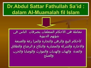 Dr.Abdul Sattar Fathullah Sa’id :Dr.Abdul Sattar Fathullah Sa’id :
dalam Al-Muamalah fil Islamdalam Al-Muamalah fil Islam
‫في‬ ‫الناس‬ ‫بتصرفات‬ ‫المتعلقات‬ ‫الحكام‬ ‫هي‬ ‫معاملة‬‫في‬ ‫الناس‬ ‫بتصرفات‬ ‫المتعلقات‬ ‫الحكام‬ ‫هي‬ ‫معاملة‬
‫الدنيوية‬ ‫شؤنهم‬‫الدنيوية‬ ‫شؤنهم‬
‫والصنعة‬ ‫رعة‬ ‫والمزا‬ ‫والتجارة‬ ‫والرهن‬ ‫البيع‬ ‫كأحكام‬‫والصنعة‬ ‫رعة‬ ‫والمزا‬ ‫والتجارة‬ ‫والرهن‬ ‫البيع‬ ‫كأحكام‬
‫والطلق‬ ‫الرضاع‬ ‫و‬ ‫والنكاح‬ ‫والمضاربة‬ ‫والشركة‬ ‫والجارة‬‫والطلق‬ ‫الرضاع‬ ‫و‬ ‫والنكاح‬ ‫والمضاربة‬ ‫والشركة‬ ‫والجارة‬
‫والحرب‬ ‫والوصايا‬ ‫والموارث‬ ‫والهديات‬ ‫والهبات‬ ‫والعدة‬‫والحرب‬ ‫والوصايا‬ ‫والموارث‬ ‫والهديات‬ ‫والهبات‬ ‫والعدة‬
‫والصلح‬‫والصلح‬
 