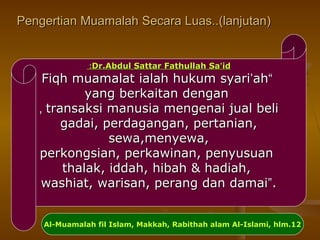 Pengertian Muamalah Secara Luas..(lanjutan)Pengertian Muamalah Secara Luas..(lanjutan)
Dr.Abdul Sattar Fathullah SaDr.Abdul Sattar Fathullah Sa’’idid::
““Fiqh muamalat ialah hukum syariFiqh muamalat ialah hukum syari’’ahah
yang berkaitan denganyang berkaitan dengan
transaksi manusia mengenai jual belitransaksi manusia mengenai jual beli,,
gadai, perdagangan, pertanian,gadai, perdagangan, pertanian,
sewa,menyewa,sewa,menyewa,
perkongsian, perkawinan, penyusuanperkongsian, perkawinan, penyusuan
thalak, iddah, hibah & hadiah,thalak, iddah, hibah & hadiah,
washiat, warisan, perang dan damaiwashiat, warisan, perang dan damai””..
Al-Muamalah fil Islam, Makkah, Rabithah alam Al-Islami, hlm.12
 