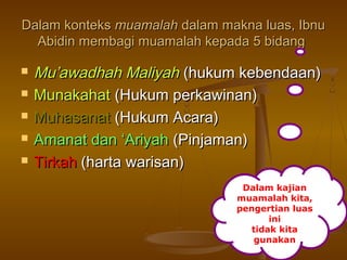 Dalam konteksDalam konteks muamalahmuamalah dalam makna luas, Ibnudalam makna luas, Ibnu
Abidin membagi muamalah kepada 5 bidangAbidin membagi muamalah kepada 5 bidang
 Mu’awadhah MaliyahMu’awadhah Maliyah (hukum kebendaan)(hukum kebendaan)
 MunakahatMunakahat (Hukum perkawinan)(Hukum perkawinan)
 MuhasanatMuhasanat (Hukum Acara)(Hukum Acara)
 Amanat dan ‘AriyahAmanat dan ‘Ariyah (Pinjaman)(Pinjaman)
 TirkahTirkah (harta warisan)(harta warisan)
Dalam kajian
muamalah kita,
pengertian luas
ini
tidak kita
gunakan
 