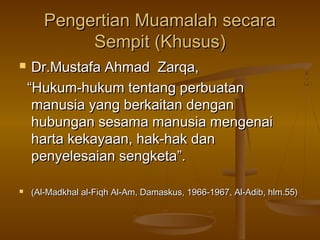 Pengertian Muamalah secaraPengertian Muamalah secara
Sempit (Khusus)Sempit (Khusus)
 Dr.Mustafa Ahmad Zarqa,Dr.Mustafa Ahmad Zarqa,
““Hukum-hukum tentang perbuatanHukum-hukum tentang perbuatan
manusia yang berkaitan denganmanusia yang berkaitan dengan
hubungan sesama manusia mengenaihubungan sesama manusia mengenai
harta kekayaan, hak-hak danharta kekayaan, hak-hak dan
penyelesaian sengketa”.penyelesaian sengketa”.
 (Al-Madkhal al-Fiqh Al-Am, Damaskus, 1966-1967, Al-Adib, hlm.55)(Al-Madkhal al-Fiqh Al-Am, Damaskus, 1966-1967, Al-Adib, hlm.55)
 
