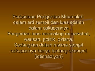 Perbedaan Pengertian MuamalahPerbedaan Pengertian Muamalah
dalam arti sempit dan luas adalahdalam arti sempit dan luas adalah
dalam cakupannyadalam cakupannya
Pengertian luas mencakup munakahat,Pengertian luas mencakup munakahat,
warisan, politik, pidana.warisan, politik, pidana.
Sedangkan dalam makna sempitSedangkan dalam makna sempit
cakupannya hanya tentang ekonomicakupannya hanya tentang ekonomi
(iqtishadiyah)(iqtishadiyah)
 