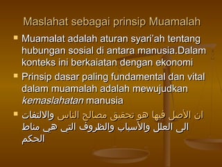 Maslahat sebagai prinsip MuamalahMaslahat sebagai prinsip Muamalah
 Muamalat adalah aturan syari’ah tentangMuamalat adalah aturan syari’ah tentang
hubungan sosial di antara manusia.Dalamhubungan sosial di antara manusia.Dalam
konteks ini berkaiatan dengan ekonomikonteks ini berkaiatan dengan ekonomi
 Prinsip dasar paling fundamental dan vitalPrinsip dasar paling fundamental dan vital
dalam muamalah adalah mewujudkandalam muamalah adalah mewujudkan
kemaslahatankemaslahatan manusiamanusia
 ‫الناس‬ ‫مصالح‬ ‫تحقيق‬ ‫هو‬ ‫فيها‬ ‫الصل‬ ‫ان‬‫الناس‬ ‫مصالح‬ ‫تحقيق‬ ‫هو‬ ‫فيها‬ ‫الصل‬ ‫ان‬‫واللتفات‬‫واللتفات‬
‫مناط‬ ‫هي‬ ‫التي‬ ‫والظروف‬ ‫والسباب‬ ‫العلل‬ ‫الى‬‫مناط‬ ‫هي‬ ‫التي‬ ‫والظروف‬ ‫والسباب‬ ‫العلل‬ ‫الى‬
‫الحكم‬‫الحكم‬
 