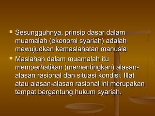  Sesungguhnya, prinsip dasar dalamSesungguhnya, prinsip dasar dalam
muamalah (ekonomi syariah) adalahmuamalah (ekonomi syariah) adalah
mewujudkan kemaslahatan manusiamewujudkan kemaslahatan manusia
 Maslahah dalam muamalah ituMaslahah dalam muamalah itu
memperhatikan (mementingkan) alasan-memperhatikan (mementingkan) alasan-
alasan rasionalalasan rasional dan situasi kondisi. Illatdan situasi kondisi. Illat
atau alasan-alasan rasional ini merupakanatau alasan-alasan rasional ini merupakan
tempat bergantung hukum syariah.tempat bergantung hukum syariah.
 