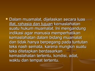  Dalam muamalat, dijelaskan secara luasDalam muamalat, dijelaskan secara luas
illat, rahasia dan tujuanillat, rahasia dan tujuan kemaslahatankemaslahatan
suatu hukum muamalat. Ini mengandungsuatu hukum muamalat. Ini mengandung
indikasi agar manusia memperhatikanindikasi agar manusia memperhatikan
kemaslahatan dalam bidang muamalatkemaslahatan dalam bidang muamalat
dan tidak hanya berpegang pada tuntutandan tidak hanya berpegang pada tuntutan
teks nash semata, karena mungkin suatuteks nash semata, karena mungkin suatu
teks ditetapkan berdasarkanteks ditetapkan berdasarkan
kemaslahatan tertentu, kondisi, adat,kemaslahatan tertentu, kondisi, adat,
waktu dan tempat tertentu.waktu dan tempat tertentu.
 