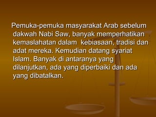 Pemuka-pemuka masyarakat Arab sebelumPemuka-pemuka masyarakat Arab sebelum
dakwah Nabi Saw, banyak memperhatikandakwah Nabi Saw, banyak memperhatikan
kemaslahatan dalam kebiasaan, tradisi dankemaslahatan dalam kebiasaan, tradisi dan
adat mereka. Kemudian datang syariatadat mereka. Kemudian datang syariat
Islam. Banyak di antaranya yangIslam. Banyak di antaranya yang
dilanjutkan, ada yang diperbaiki dan adadilanjutkan, ada yang diperbaiki dan ada
yang dibatalkan.yang dibatalkan.
 