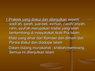 1.Praktek yang diakui dan dilanjutkan1.Praktek yang diakui dan dilanjutkan sepertiseperti
wadi’ah, ijarah, jual-beli, syirkah, I’arah/’ariyah,wadi’ah, ijarah, jual-beli, syirkah, I’arah/’ariyah,
rahn, syuf’ah merupakan tradisi yang telahrahn, syuf’ah merupakan tradisi yang telah
berkembang di masyarakat Arab Pra Islam.berkembang di masyarakat Arab Pra Islam.
Mata uang dinar dari Romawi dan dirham dariMata uang dinar dari Romawi dan dirham dari
Persia diakui dan diadopsi IslamPersia diakui dan diadopsi Islam
Dalam bidang munakahat ; khitbah/meminang.Dalam bidang munakahat ; khitbah/meminang.
Semua ini dilanjutkan IslamSemua ini dilanjutkan Islam
 