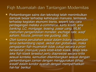 Fiqh Muamalah dan Tantangan ModernitasFiqh Muamalah dan Tantangan Modernitas
 Perkembangan sains dan teknologi telah menimbulkanPerkembangan sains dan teknologi telah menimbulkan
dampak besar terhadap kehidupan manusia, termasukdampak besar terhadap kehidupan manusia, termasuk
terhadap kegiatan ekonomi bisnis, seperti tata caraterhadap kegiatan ekonomi bisnis, seperti tata cara
perdagangan melaluiperdagangan melalui e-commerce, kartu kredit, smse-commerce, kartu kredit, sms
banking, LC, mortgage, leasing, pasar uang, MLM,banking, LC, mortgage, leasing, pasar uang, MLM,
instrumen pengendalian moneter, exchage rate, waqfinstrumen pengendalian moneter, exchage rate, waqf
saham, fiducia, jaminan resi gudang, dsb,saham, fiducia, jaminan resi gudang, dsb,
 Oleh karena perubahan sosial dalam bidang muamalahOleh karena perubahan sosial dalam bidang muamalah
terus berkembang cepat, akibat dari globalisasi, makaterus berkembang cepat, akibat dari globalisasi, maka
pengajaran fiqh muamalah tidak cukup secara a prioripengajaran fiqh muamalah tidak cukup secara a priori
bersandar (merujuk) pada kitab-kitab klasik, tetapi teks-bersandar (merujuk) pada kitab-kitab klasik, tetapi teks-
teks fiqh klasik tersebut perlu diapresiasi secara kritisteks fiqh klasik tersebut perlu diapresiasi secara kritis
sesuai konteks, kemudian dikembangkan sesuai dengansesuai konteks, kemudian dikembangkan sesuai dengan
perkembangan zaman dengan menggunakan ijtihadperkembangan zaman dengan menggunakan ijtihad
kreatif dalam koridor syariah dengan memperhatikankreatif dalam koridor syariah dengan memperhatikan
hal-hal berikuthal-hal berikut
 