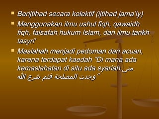  Berijtihad secara kolektif (ijtihad jama’iy)Berijtihad secara kolektif (ijtihad jama’iy)
 Menggunakan ilmu ushul fiqh, qawaidhMenggunakan ilmu ushul fiqh, qawaidh
fiqh, falsafah hukum Islam, dan ilmu tarikhfiqh, falsafah hukum Islam, dan ilmu tarikh
tasyri’tasyri’
 Maslahah menjadi pedoman dan acuan,Maslahah menjadi pedoman dan acuan,
karena terdapat kaedah “Di mana adakarena terdapat kaedah “Di mana ada
kemaslahatan di situ ada syariah.kemaslahatan di situ ada syariah.‫متى‬‫متى‬
‫ا‬ ‫شرع‬ ‫فثم‬ ‫المصلحة‬ ‫وجدت‬‫ا‬ ‫شرع‬ ‫فثم‬ ‫المصلحة‬ ‫وجدت‬““
 