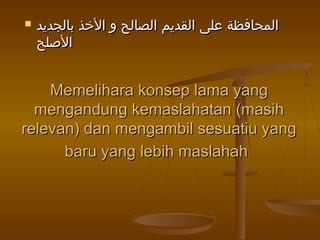 Memelihara konsep lama yangMemelihara konsep lama yang
mengandung kemaslahatan (masihmengandung kemaslahatan (masih
relevan) dan mengambil sesuatiu yangrelevan) dan mengambil sesuatiu yang
baru yang lebih maslahahbaru yang lebih maslahah
 ‫بالجديد‬ ‫الخذ‬ ‫و‬ ‫الصالح‬ ‫القديم‬ ‫على‬ ‫المحافظة‬‫بالجديد‬ ‫الخذ‬ ‫و‬ ‫الصالح‬ ‫القديم‬ ‫على‬ ‫المحافظة‬
‫الصلح‬‫الصلح‬
 