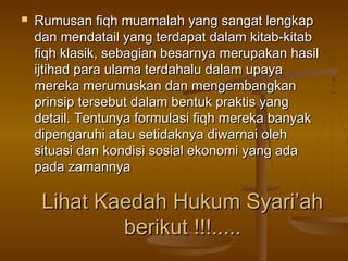 Lihat Kaedah Hukum Syari’ahLihat Kaedah Hukum Syari’ah
berikut !!!.....berikut !!!.....
 Rumusan fiqh muamalah yang sangat lengkapRumusan fiqh muamalah yang sangat lengkap
dan mendatail yang terdapat dalam kitab-kitabdan mendatail yang terdapat dalam kitab-kitab
fiqh klasik, sebagian besarnya merupakan hasilfiqh klasik, sebagian besarnya merupakan hasil
ijtihad para ulama terdahalu dalam upayaijtihad para ulama terdahalu dalam upaya
mereka merumuskan dan mengembangkanmereka merumuskan dan mengembangkan
prinsip tersebut dalam bentuk praktis yangprinsip tersebut dalam bentuk praktis yang
detail. Tentunya formulasi fiqh mereka banyakdetail. Tentunya formulasi fiqh mereka banyak
dipengaruhi atau setidaknya diwarnai olehdipengaruhi atau setidaknya diwarnai oleh
situasi dan kondisi sosial ekonomi yang adasituasi dan kondisi sosial ekonomi yang ada
pada zamannyapada zamannya
 