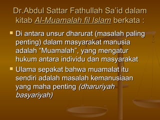 Dr.Abdul Sattar Fathullah Sa’id dalamDr.Abdul Sattar Fathullah Sa’id dalam
kitabkitab Al-Muamalah fil IslamAl-Muamalah fil Islam berkata :berkata :
 Di antara unsur dharurat (masalah palingDi antara unsur dharurat (masalah paling
penting) dalam masyarakat manusiapenting) dalam masyarakat manusia
adalah “Muamalah”, yang mengaturadalah “Muamalah”, yang mengatur
hukum antara individuhukum antara individu dan masyarakatdan masyarakat
 Ulama sepakat bahwa muamalat ituUlama sepakat bahwa muamalat itu
sendiri adalah masalah kemanusiaansendiri adalah masalah kemanusiaan
yang maha pentingyang maha penting (dharuriyah(dharuriyah
basyariyah)basyariyah)
 