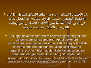  ‫كان‬ ‫اذا‬ ‫الشامل‬ ‫السلم‬ ‫نظام‬ ‫من‬ ‫جزء‬ ‫السلمي‬ ‫القتصاد‬ ‫ان‬‫كان‬ ‫اذا‬ ‫الشامل‬ ‫السلم‬ ‫نظام‬ ‫من‬ ‫جزء‬ ‫السلمي‬ ‫القتصاد‬ ‫ان‬
- -‫تماما‬ ‫انفصل‬ ‫قد‬ ‫نشأته‬ ‫ظروف‬ ‫بسبب‬ ‫الوضعي‬ ‫القتصاد‬- -‫تماما‬ ‫انفصل‬ ‫قد‬ ‫نشأته‬ ‫ظروف‬ ‫بسبب‬ ‫الوضعي‬ ‫القتصاد‬
‫ارتباطه‬ ‫هو‬ ‫السلمي‬ ‫القتصاد‬ ‫يميز‬ ‫ما‬ ‫أهم‬ ‫فان‬ ‫الدين‬ ‫عن‬‫ارتباطه‬ ‫هو‬ ‫السلمي‬ ‫القتصاد‬ ‫يميز‬ ‫ما‬ ‫أهم‬ ‫فان‬ ‫الدين‬ ‫عن‬
‫شريعة‬ ‫و‬ ‫عقيدة‬ ‫السلم‬ ‫بدين‬ ‫التام‬‫شريعة‬ ‫و‬ ‫عقيدة‬ ‫السلم‬ ‫بدين‬ ‫التام‬
 Sesungguhnya ekonomi Islam adalah bagian integral dariSesungguhnya ekonomi Islam adalah bagian integral dari
sistem Islam yang sempurna. Apabila ekonomisistem Islam yang sempurna. Apabila ekonomi
konvensional –dengan sebab situasi kelahirannya- terpisahkonvensional –dengan sebab situasi kelahirannya- terpisah
secara sempurna dari agama. Maka keistimewaansecara sempurna dari agama. Maka keistimewaan
terpenting ekonomi Islam adalah keterkaitannya secaraterpenting ekonomi Islam adalah keterkaitannya secara
sempurna dengan Islam itu sendiri, yaitu aqidah dansempurna dengan Islam itu sendiri, yaitu aqidah dan
syariahsyariah.. (Prof. Dr. Ahmad Muhammad ‘Assal & Prof.Dr. Fathi Ahmad(Prof. Dr. Ahmad Muhammad ‘Assal & Prof.Dr. Fathi Ahmad
Abdul Karim,Abdul Karim, An-Nizham al-Iqtishadi fil Islam,An-Nizham al-Iqtishadi fil Islam, Cairo, 1977, hlm.17-18)Cairo, 1977, hlm.17-18)
 