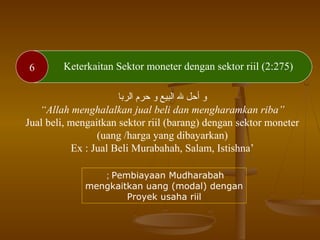 6 Keterkaitan Sektor moneter dengan sektor riil (2:275)
‫الربرا‬ ‫حرم‬ ‫و‬ ‫البيع‬ ‫هلل‬ ‫أحل‬ ‫و‬
“Allah menghalalkan jual beli dan mengharamkan riba”
Jual beli, mengaitkan sektor riil (barang) dengan sektor moneter
(uang /harga yang dibayarkan)
Ex : Jual Beli Murabahah, Salam, Istishna’
Pembiayaan Mudharabah;
mengkaitkan uang (modal) dengan
Proyek usaha riil
 